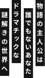 物語の主人公は誰でもないあなた ドラマチックな謎解きの世界へ