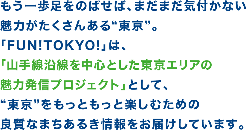 もう一歩足をのばせば、まだまだ気付かない魅力がたくさんある“東京”。「FUN!TOKYO!」は、「山手線沿線を中心とした東京エリアの魅力発信プロジェクト」として、“東京”をもっともっと楽しむための良質なまちあるき情報をお届けしています。