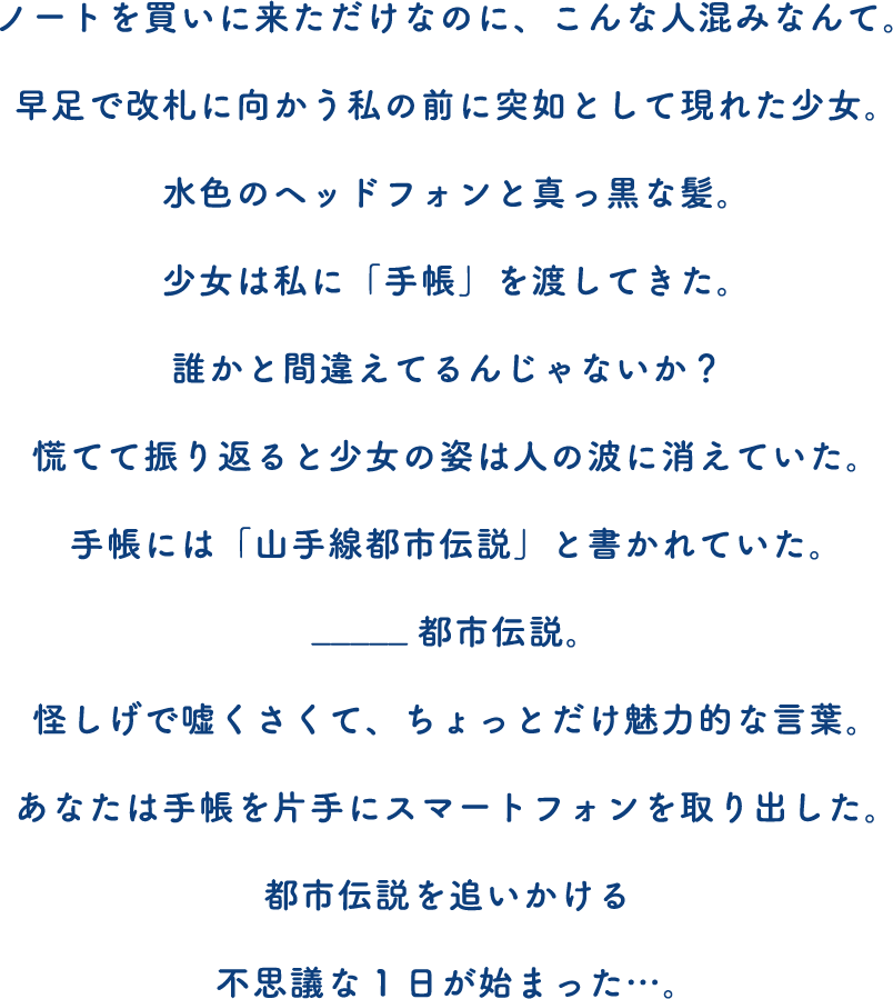 ノートを買いに来ただけなのに、こんな人混みなんて。早足で改札に向かう私の前に突如として現れた少女。水色のヘッドフォンと真っ黒な髪。少女は私に「手帳」を渡してきた。誰かと間違えてるんじゃないか？慌てて振り返ると少女の姿は人の波に消えていた。手帳には「山手線都市伝説」と書かれていた。_____都市伝説。怪しげで嘘くさくて、ちょっとだけ魅力的な言葉。あなたは手帳を片手にスマートフォンを取り出した。都市伝説を追いかける不思議な1日が始まった…。