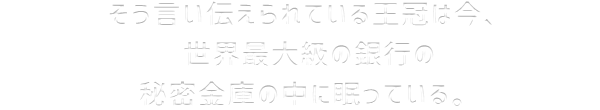 そう言い伝えられている王冠は今、世界最大級の銀行の秘密金庫の中に眠っている。